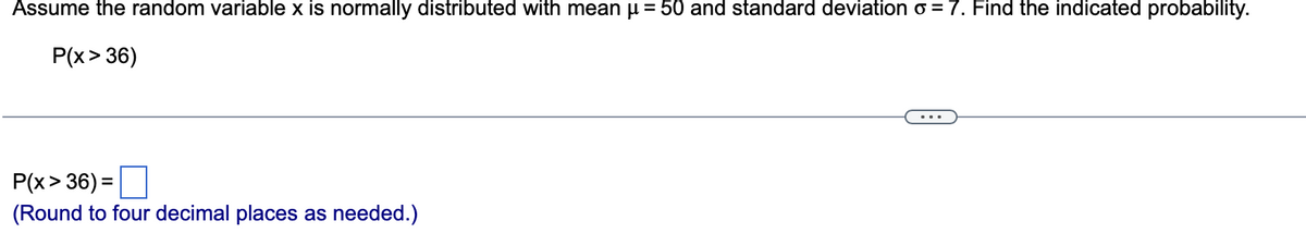 Assume the random variable x is normally distributed with mean μ = 50 and standard deviation o = 7. Find the indicated probability.
P(x > 36)
P(x>36) =
(Round to four decimal places as needed.)