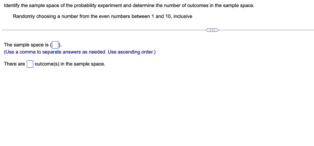 Identify the sample space of the probability experiment and determine the number of outcomes in the sample space.
Randomly choosing a number from the even numbers between 1 and 10, inclusive
The sample space is {
(Use a comma to separate answers as needed. Use ascending order.)
There are outcome(s) in the sample space.