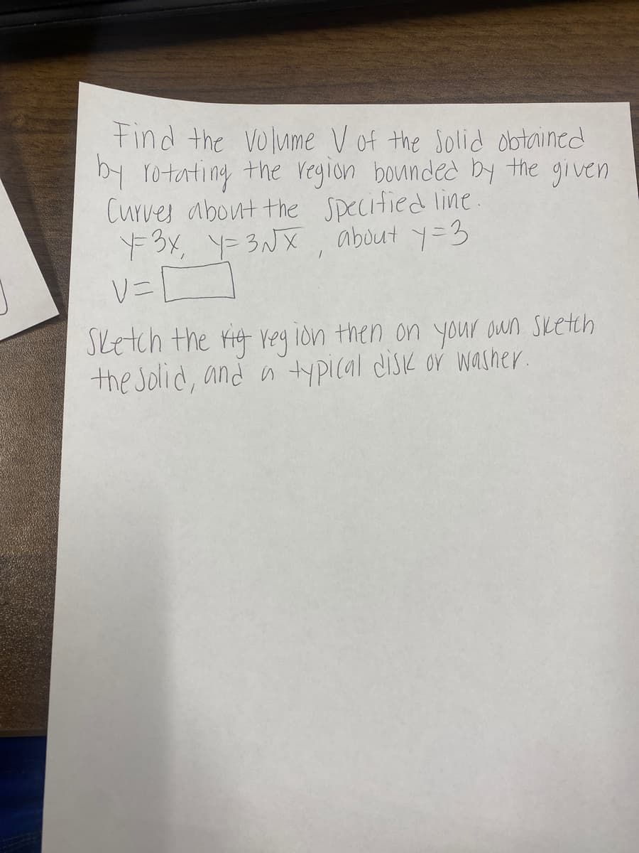 ### Calculating the Volume of a Solid of Revolution

**Problem Statement**

Find the volume \( V \) of the solid obtained by rotating the region bounded by the given curves about the specified line:

\[ y = 3x \]
\[ y = 3 \sqrt{x} \]

**Line of Rotation:** \( y = 3 \)

**Volume Formula:**

\[ V = \int_{\text{a}}^{\text{b}} [ \text{outer radius}^2 - \text{inner radius}^2 ] \, dx \]

**Instructions:**

1. **Sketch the region** bounded by the given curves.
2. Why sketch? To visualize the solid and understand the boundaries.
3. Identify and label the **outer and inner radius** functions.
4. Use integration limits from the region bounded by the curves.

**Steps:**

1. **Identify the intersection points** of the curves \( y = 3x \) and \( y = 3\sqrt{x} \):
   
   Set \( 3x = 3\sqrt{x} \) 
   
   Solve for \( x \):

   \[  x = \sqrt{x} \]
   
   \[ x^2 = x \]
   
   \[ x^2 - x = 0 \]
   
   \[ x(x-1) = 0 \]
   
   \[ x = 0 \quad \text{or} \quad x = 1 \]

2. **Integration limits:** From \( x = 0 \) to \( x = 1 \).

3. **Determine the radii:**

   Outer radius, \( R(x) \):
   \( R(x) = 3 - 3x \)
   
   Inner radius, \( r(x) \):
   \( r(x) = 3 - 3\sqrt{x} \)

4. **Set up the integral** for the volume \( V \):

   \[ V = \int_0^1 \left[ (3 - 3\sqrt{x})^2 - (3 - 3x)^2 \right] \, dx \]

5. **Evaluate** the integral to find the volume.

By following these steps, you can find the volume \( V \) of the solid formed by rotating the given region about the line \( y = 3 \).

**Note:** To completely solve the