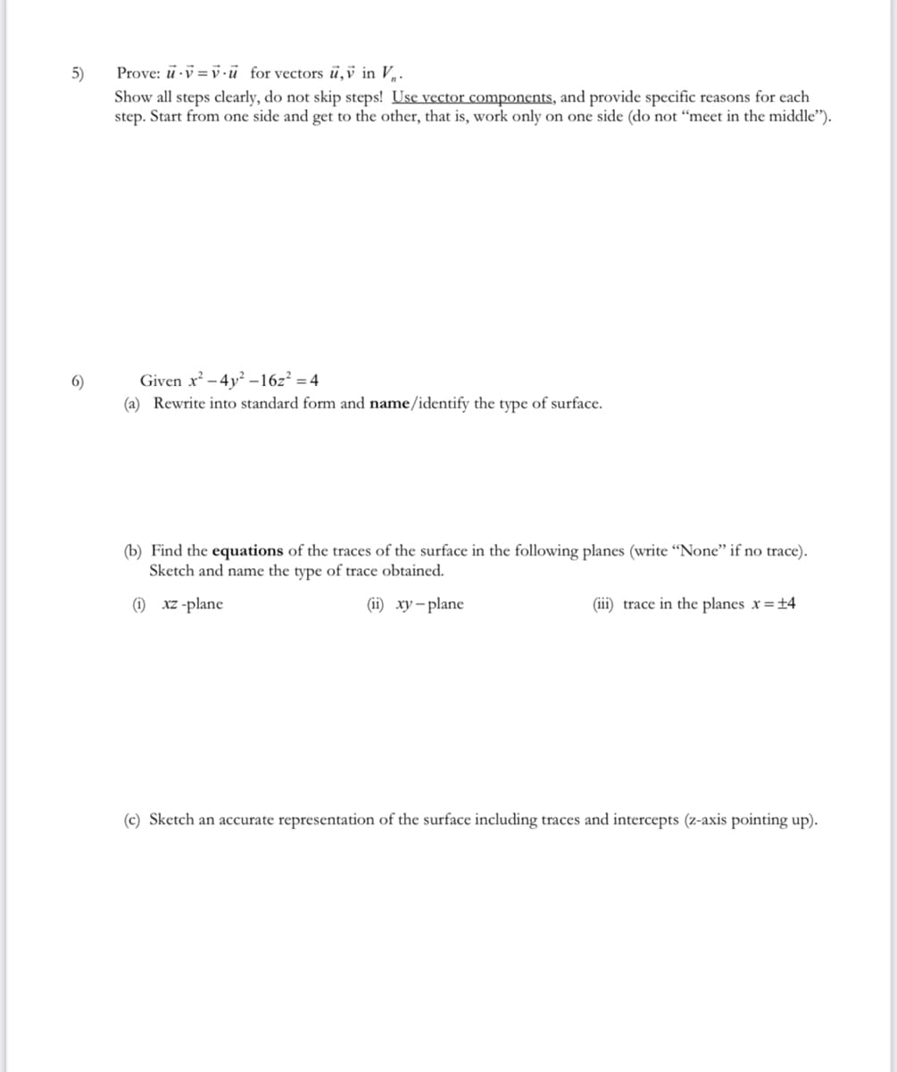 5)
6)
Prove: u-v=vu for vectors u,v in V₁.
Show all steps clearly, do not skip steps! Use vector components, and provide specific reasons for each
step. Start from one side and get to the other, that is, work only on one side (do not "meet in the middle").
Given x²-4y²-16z² =4
(a) Rewrite into standard form and name/identify the type of surface.
(b) Find the equations of the traces of the surface in the following planes (write "None" if no trace).
Sketch and name the type of trace obtained.
(i) xz-plane
(ii) xy-plane
(iii) trace in the planes x = ±4
(c) Sketch an accurate representation of the surface including traces and intercepts (z-axis pointing up).