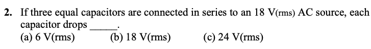 2. If three equal capacitors are connected in series to an 18 V(rms) AC source, each
capacitor drops
(a) 6 V(rms)
(b) 18 V(rms)
(c) 24 V(rms)
