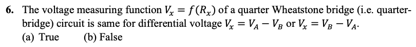 6. The voltage measuring function V₂ = f (Rx) of a quarter Wheatstone bridge (i.e. quarter-
bridge) circuit is same for differential voltage V₁ = V₁ - VB or Vx = VB - V₁.
(b) False
(a) True