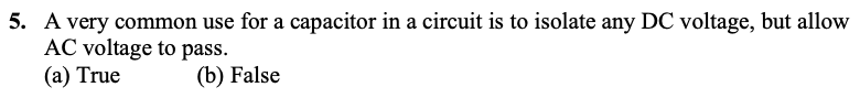 5. A very common use for a capacitor in a circuit is to isolate any DC voltage, but allow
AC voltage to pass.
(a) True
(b) False
