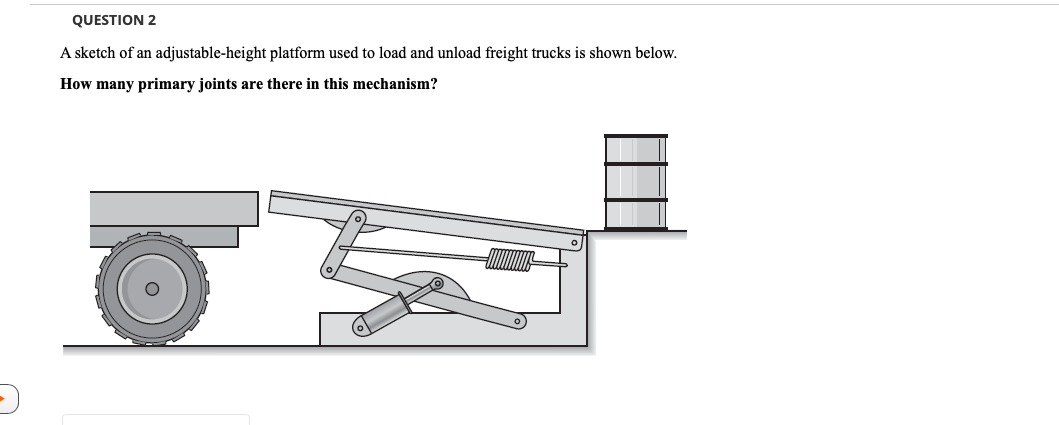 QUESTION 2
A sketch of an adjustable-height platform used to load and unload freight trucks is shown below.
How many primary joints are there in this mechanism?
