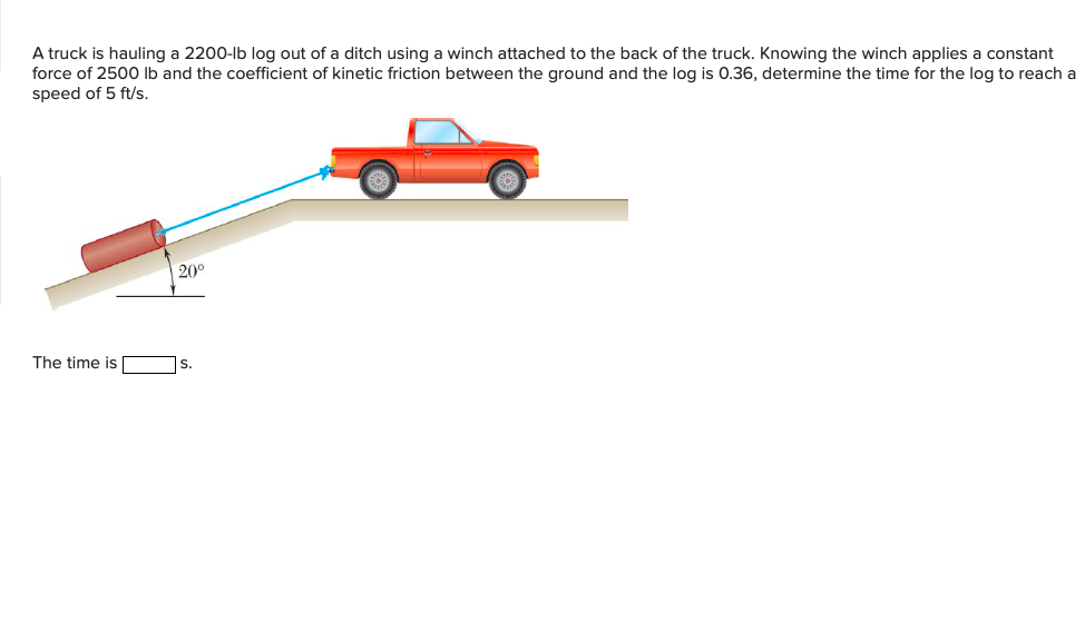 A truck is hauling a 2200-lb log out of a ditch using a winch attached to the back of the truck. Knowing the winch applies a constant
force of 2500 lb and the coefficient of kinetic friction between the ground and the log is 0.36, determine the time for the log to reach a
speed of 5 ft/s.
20°
The time is
s.
