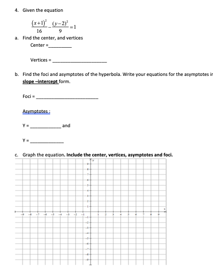 4. Given the equation
(x+1}_(y=2}° _1
16
a. Find the center, and vertices
9
Center
Vertices
b. Find the foci and asymptotes of the hyperbola. Write your equations for the asymptot
slope -intercept form.
Foci
Asymptotes:
and
c. Graph the equation. Include the center, vertices, asymptotes and foci.
