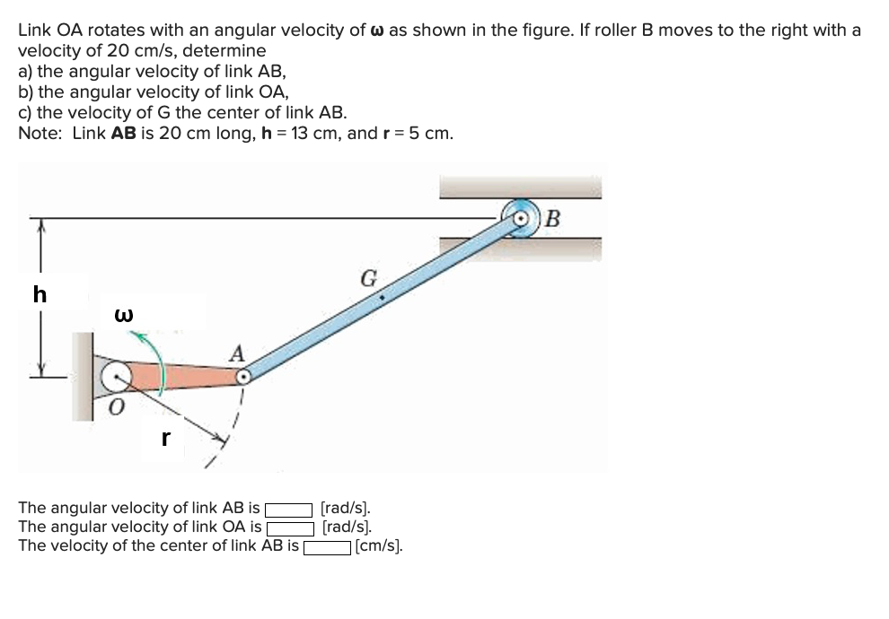 Link OA rotates with an angular velocity of w as shown in the figure. If roller B moves to the right with a
velocity of 20 cm/s, determine
a) the angular velocity of link AB,
b) the angular velocity of link OA,
c) the velocity of G the center of link AB.
Note: Link AB is 20 cm long, h = 13 cm, and r = 5 cm.
G
The angular velocity of link AB is
The angular velocity of link OA i |
The velocity of the center of link AB is
[rad/s).
[rad/s).
[cm/s).
