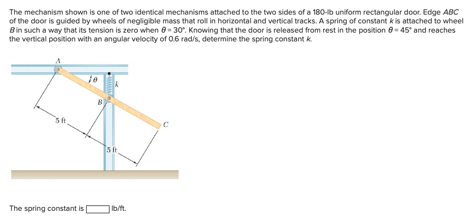 The mechanism shown is one of two identical mechanisms attached to the two sides of a 180-lb uniform rectangular door. Edge ABC
of the door is guided by wheels of negligible mass that roll in horizontal and vertical tracks. A spring of constant k is attached to wheel
Bin such a way that its tension is zero when 0 = 30°. Knowing that the door is released from rest in the position 0 = 45° and reaches
the vertical position with an angular velocity of 0.6 rad/s, determine the spring constant k.
5 ft
5 ft
The spring constant is
Ib/ft.
