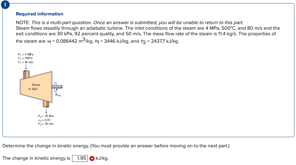 !
Required information
NOTE: This is a multi-part question. Once an answer is submitted, you will be unable to return to this part.
Steam flows steadily through an adiabatic turbine. The inlet conditions of the steam are 4 MPa, 500°C, and 80 m/s and the
exit conditions are 30 kPa, 92 percent quality, and 50 m/s. The mass flow rate of the steam is 11.4 kg/s. The properties of
the steam are y = 0.086442 m3/kg, m = 3446 kJ/kg, and h2 = 2437.7 kJ/kg.
P1 = 4 MPa
T = 500°C
V1= 80 m/s
Steam
n kg/s
Wot
P2= 30 kPa
X= 0.92
V2= 50 m/s
Determine the change in kinetic energy. (You must provide an answer before moving on to the next part.)
The change in kinetic energy is 1.95 O kJ/kg.
