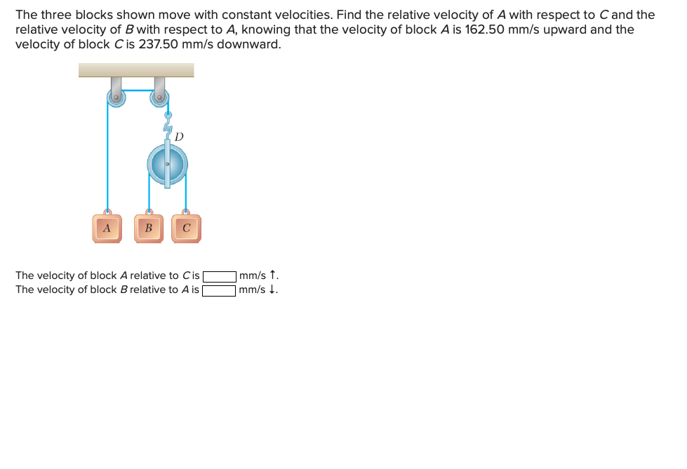 The three blocks shown move with constant velocities. Find the relative velocity of A with respect to C and the
relative velocity of B with respect to A, knowing that the velocity of block A is 162.50 mm/s upward and the
velocity of block C is 237.50 mm/s downward.
D
A
B
The velocity of block A relative to Cis
The velocity of block B relative to A is |
|mm/s t.
mm/s !.
