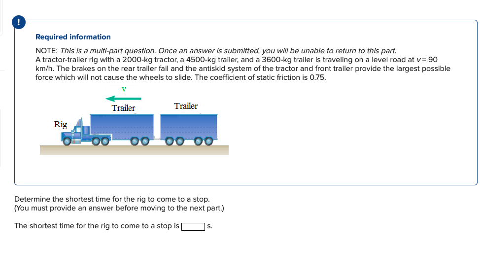 !
Required information
NOTE: This is a multi-part question. Once an answer is submitted, you will be unable to return to this part.
A tractor-trailer rig with a 2000-kg tractor, a 4500-kg trailer, and a 3600-kg trailer is traveling on a level road at v = 90
km/h. The brakes on the rear trailer fail and the antiskid system of the tractor and front trailer provide the largest possible
force which will not cause the wheels to slide. The coefficient of static friction is 0.75.
Trailer
Trailer
Rig
00 00 00
Determine the shortest time for the rig to come to a stop.
(You must provide an answer before moving to the next part.)
The shortest time for the rig to come to a stop is
S.
