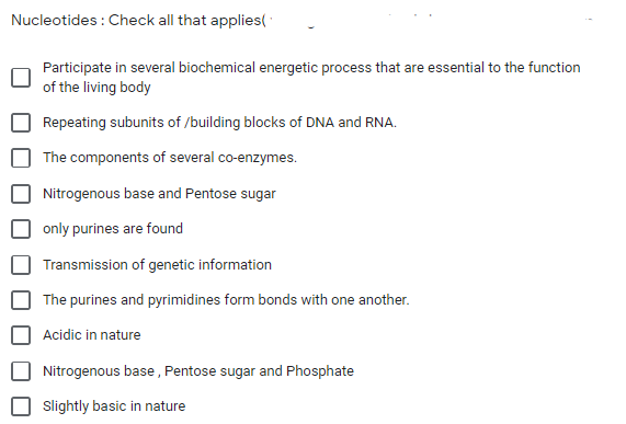 Nucleotides : Check all that applies(
Participate in several biochemical energetic process that are essential to the function
of the living body
Repeating subunits of /building blocks of DNA and RNA.
The components of several co-enzymes.
Nitrogenous base and Pentose sugar
only purines are found
Transmission of genetic information
The purines and pyrimidines form bonds with one another.
Acidic in nature
Nitrogenous base , Pentose sugar and Phosphate
Slightly basic in nature
