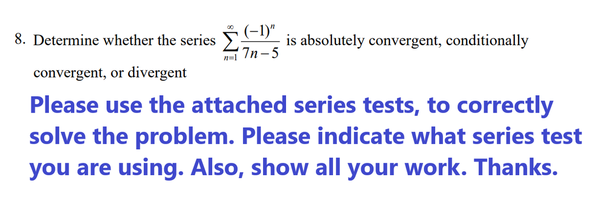 8. Determine whether the series
(-1)"
is absolutely convergent, conditionally
7n-5
n=1
convergent, or divergent
Please use the attached series tests, to correctly
solve the problem. Please indicate what series test
you are using. Also, show all your work. Thanks.