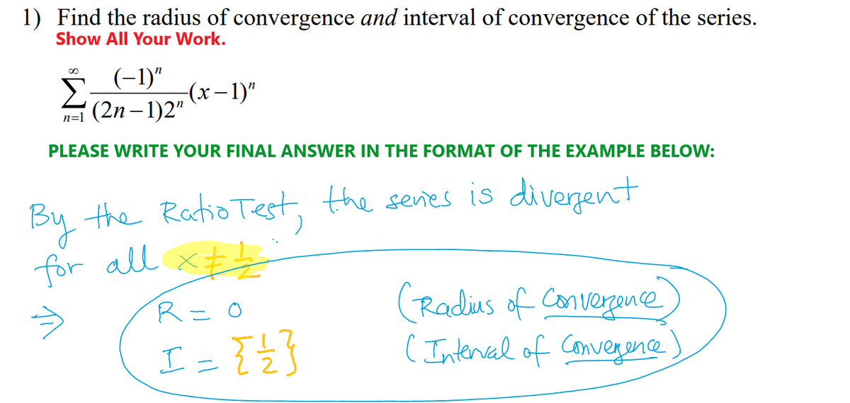 1) Find the radius of convergence and interval of convergence of the series.
Show All Your Work.
∞
(−1)n
-(x− 1)”
(2n-1)2"
n=1
PLEASE WRITE YOUR FINAL ANSWER IN THE FORMAT OF THE EXAMPLE BELOW:
By the Ratio Test, the series is divergent
for all x
R = 0
(Radius of Convergence
I = { { }
(Interval of Convergence)