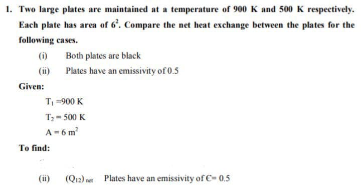 1. Two large plates are maintained at a temperature of 900 K and 500 K respectively.
Each plate has area of 6'. Compare the net heat exchange between the plates for the
following cases.
(i)
Both plates are black
(ii)
Plates have an emissivity of 0.5
Given:
T =900 K
T2 = 500 K
A = 6 m?
To find:
(ii)
(Q12) net
Plates have an emissivity of €= 0.5
