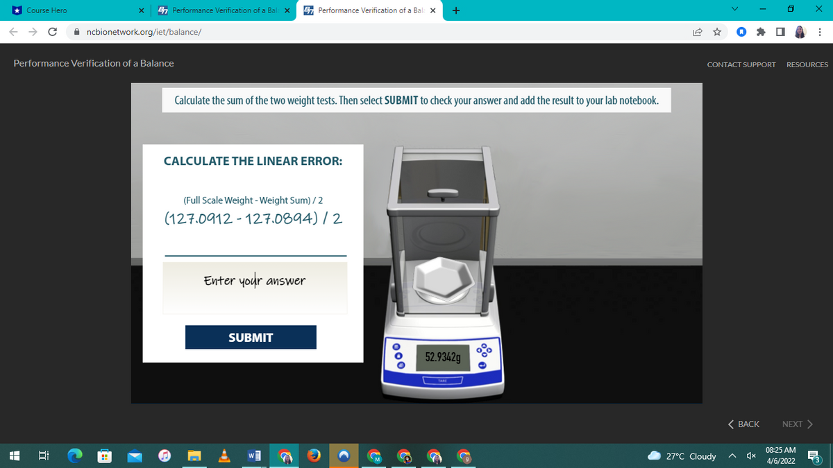 * Course Hero
En Performance Verification of a Bal: X
E Performance Verification of a Bal: x
+
A ncbionetwork.org/iet/balance/
Performance Verification of a Balance
CONTACT SUPPORT
RESOURCES
Calculate the sum of the two weight tests. Then select SUBMIT to check your answer and add the result to your lab notebook.
CALCULATE THE LINEAR ERROR:
(Full Scale Weight - Weight Sum) / 2
(127.0912 - 127.0894) / 2
Enter your answer
SUBMIT
52.9342g
< ВАСК
NEXT >
08:25 AM
Hi
M
27°C Cloudy
4/6/2022
近
