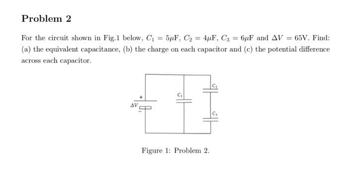 Problem 2
For the circuit shown in Fig.1 below, C₁= 5μF, C₂ = 4µF, C3= 6µF and AV = 65V. Find:
(a) the equivalent capacitance, (b) the charge on each capacitor and (c) the potential difference
across each capacitor.
AV
"I
Figure 1: Problem 2.