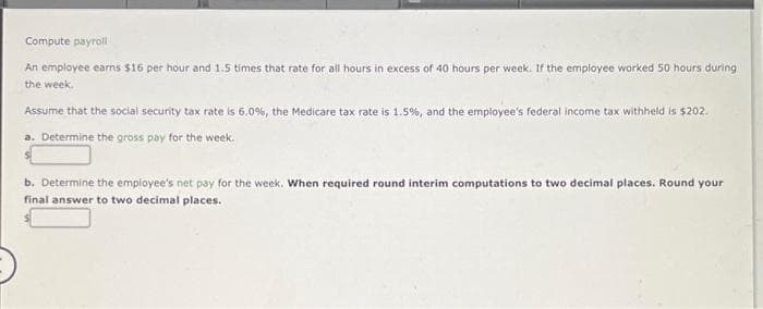 Compute payroll
An employee earns $16 per hour and 1.5 times that rate for all hours in excess of 40 hours per week. If the employee worked 50 hours during
the week.
Assume that the social security tax rate is 6.0%, the Medicare tax rate is 1.5%, and the employee's federal income tax withheld is $202.
a. Determine the gross pay for the week.
b. Determine the employee's net pay for the week. When required round interim computations to two decimal places. Round your
final answer to two decimal places.