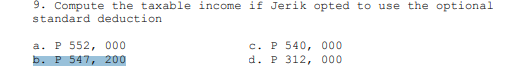 9. Compute the taxable income if Jerik opted to use the optional
standard deduction
a. P 552, 000
b. P 547, 200
c.. P 540, 000
d. P 312, 000
