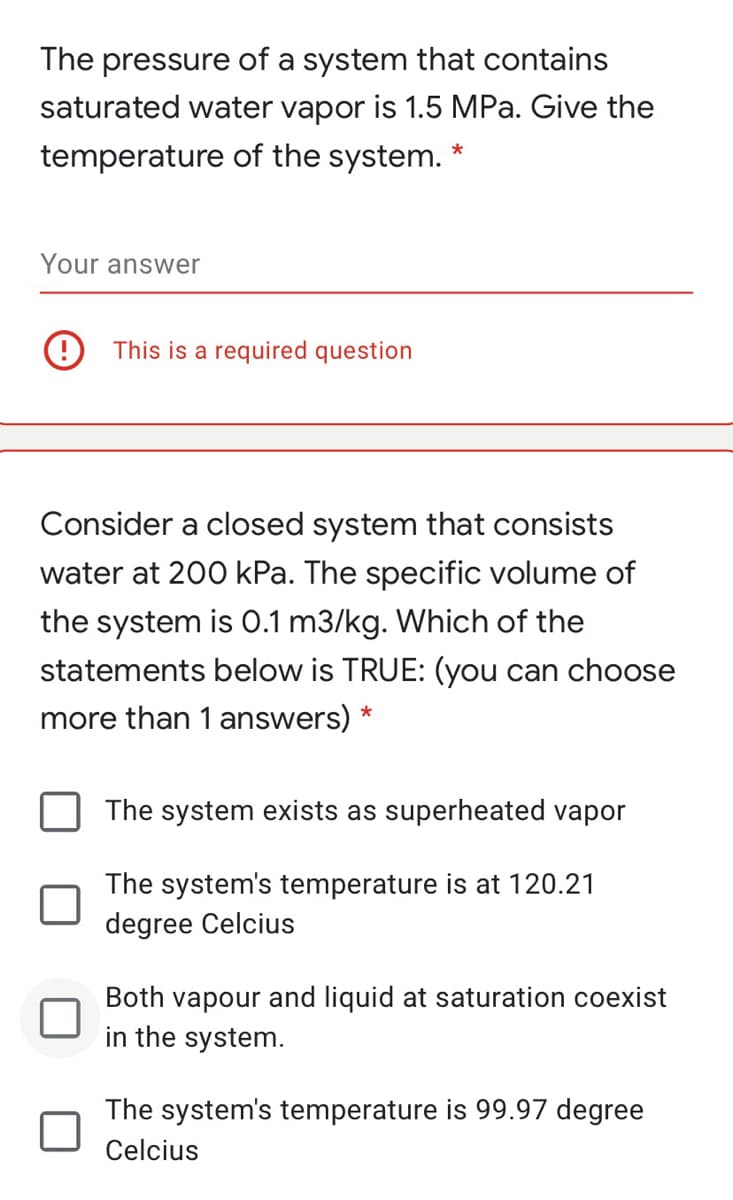 The pressure of a system that contains
saturated water vapor is 1.5 MPa. Give the
temperature of the system. *
Your answer
This is a required question
Consider a closed system that consists
water at 200 kPa. The specific volume of
the system is 0.1 m3/kg. Which of the
statements below is TRUE: (you can choose
more than 1 answers) *
The system exists as superheated vapor
The system's temperature is at 120.21
degree Celcius
Both vapour and liquid at saturation coexist
in the system.
The system's temperature is 99.97 degree
Celcius
