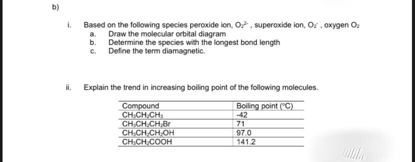 b)
i.
Based on the following species peroxide ion, Oz , superoxide ion, Oz , oxygen O2
Draw the molecular orbital diagram
b. Determine the species with the longest bond length
Define the term diamagnetic.
а.
с.
i. Explain the trend in increasing boiling point of the following molecules.
Compound
CH:CH2CH3
CH3CH2CH2Br
CH;CH CH2OH
CH3CH2COOH
Boiling point (°C)
-42
71
97.0
141.2
