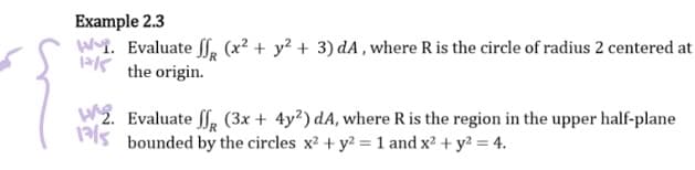 Example 2.3
W. Evaluate f (x² + y² + 3) dA, where R is the circle of radius 2 centered at
Kthe origin.
2. Evaluate ff (3x + 4y²) dA, where R is the region in the upper half-plane
1 bounded by the circles x² + y² = 1 and x² + y² = 4.