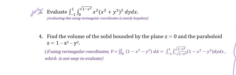 Evaluate ₁¹-x²x²(x² + y²)² dydx.
(evaluating this using rectangular coordinates is nearly hopeless)
4. Find the volume of the solid bounded by the plane z = 0 and the paraboloid
z = 1-x² - y².
√√1-x²
(if using rectangular coordinates, V=ff, (1-x² - y²) dA = ²₁ (1-x² - y²) dydx,
which is not easy to evaluate)