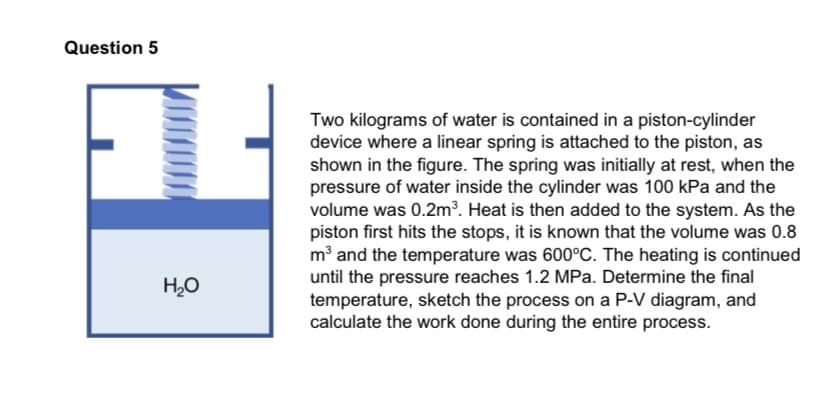 Question 5
Two kilograms of water is contained in a piston-cylinder
device where a linear spring is attached to the piston, as
shown in the figure. The spring was initially at rest, when the
pressure of water inside the cylinder was 100 kPa and the
volume was 0.2m³. Heat is then added to the system. As the
piston first hits the stops, it is known that the volume was 0.8
m³ and the temperature was 600°C. The heating is continued
until the pressure reaches 1.2 MPa. Determine the final
temperature, sketch the process on a P-V diagram, and
calculate the work done during the entire process.
H,O
