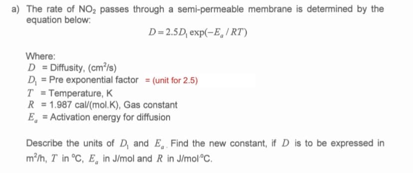 a) The rate of NO2 passes through a semi-permeable membrane is determined by the
equation below:
D= 2.5D, exp(-E, I RT)
Where:
D = Diffusity, (cm²/s)
D = Pre exponential factor = (unit for 2.5)
T = Temperature, K
R = 1.987 cal/(mol.K), Gas constant
E, = Activation energy for diffusion
%3D
Describe the units of D, and E, Find the new constant, if D is to be expressed in
m?/h, T in °C, E, in J/mol and R in J/mol°C.
