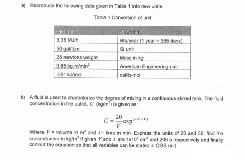 a) Reproduce the following data given in Table 1 into new units.
Table 1 Conversion of unit
Old unit
New unit
3.35 MJ/h
50 gal/lbm
25 newtons weight
0.85 kg.m/min?
Btu/year (1 year = 365 days)
I unit
Mass in kg
American Engineering unit
-251 kJ/mol
caИb-mol
b) A fluid is used to characterize the degree of mixing in a continuous stirred tank. The fluid
concentration in the outlet, C (kg/m³) is given as:
20
-exp'
(-30t/V)
C=-
V
Where V = volume in m and t= time in min. Express the units of 20 and 30, find the
concentration in kg/m³ if given V and t are 1x10' cm³ and 200 s respectively and finally
convert the equation so that all variables can be stated in CGS unit.
