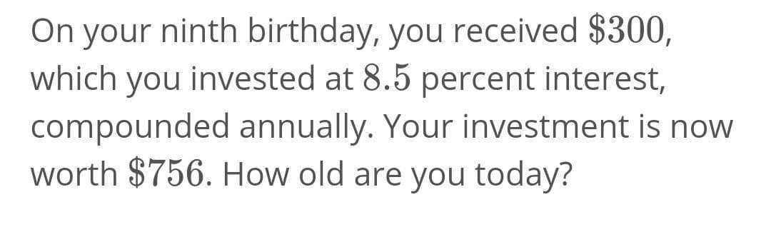 On your ninth birthday, you received $300,
which you invested at 8.5 percent interest,
compounded annually. Your investment is now
worth $756. How old are you today?
