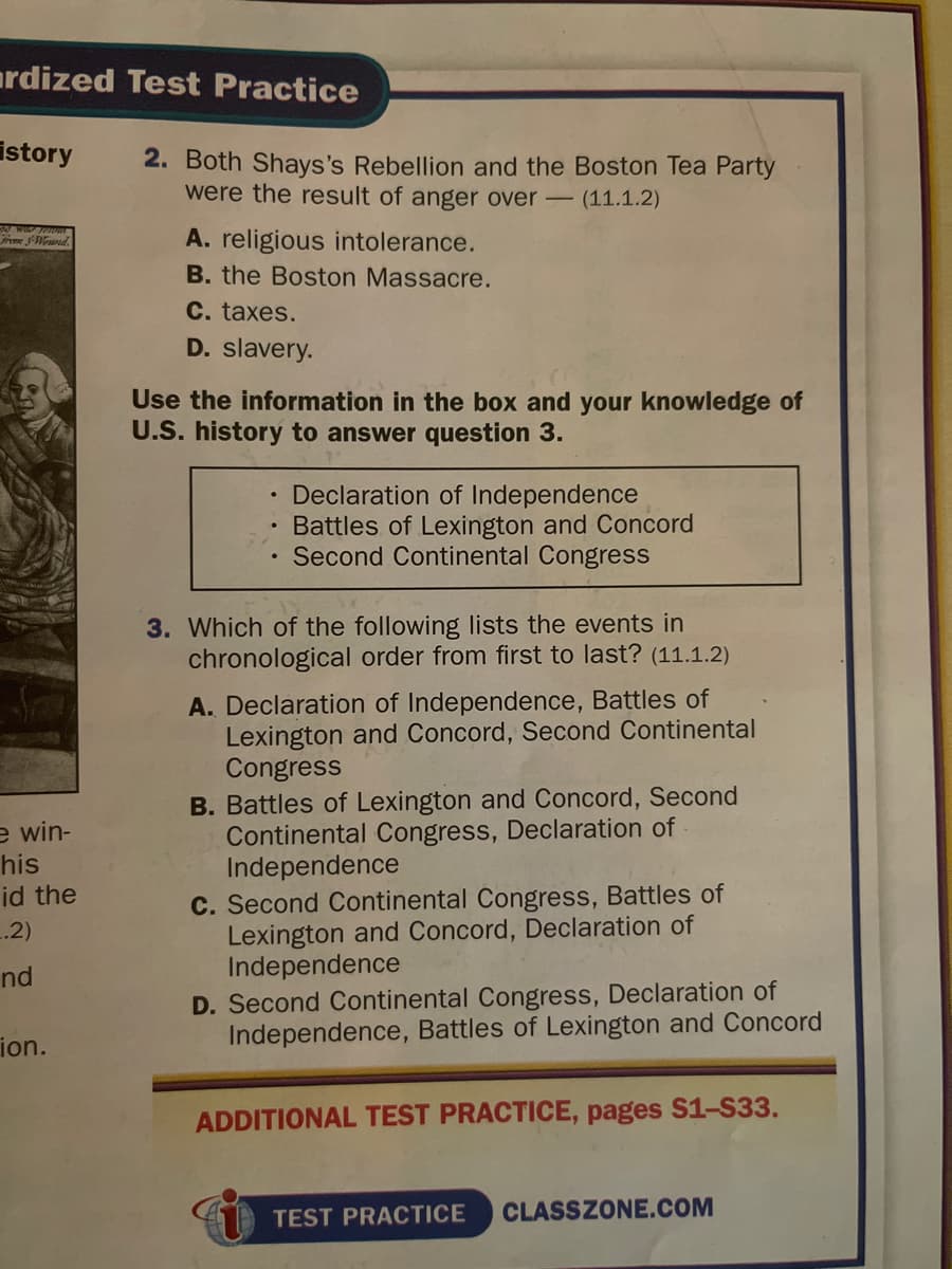 ardized Test Practice
istory
2. Both Shays's Rebellion and the Boston Tea Party
were the result of anger over - (11.1.2)
m Wrued.
A. religious intolerance.
B. the Boston Massacre.
C. taxes.
D. slavery.
Use the information in the box and your knowledge of
U.S. history to answer question 3.
Declaration of Independence
Battles of Lexington and Concord
Second Continental Congress
3. Which of the following lists the events in
chronological order from first to last? (11.1.2)
A. Declaration of Independence, Battles of
Lexington and Concord, Second Continental
Congress
B. Battles of Lexington and Concord, Second
Continental Congress, Declaration of
Independence
C. Second Continental Congress, Battles of
Lexington and Concord, Declaration of
Independence
D. Second Continental Congress, Declaration of
Independence, Battles of Lexington and Concord
e win-
his
id the
.2)
nd
ion.
ADDITIONAL TEST PRACTICE, pages S1-S33.
TEST PRACTICE
CLASSZONE.COM
