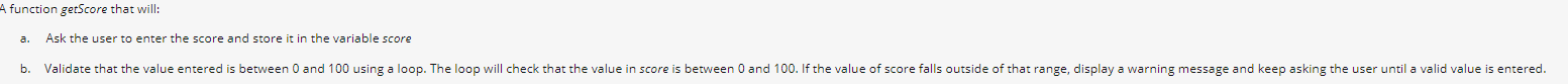 function getScore that will:
Ask the user to enter the score and store it in the variable score
b. Validate that the value entered is between 0 and 100 using a loop. The loop will check that the value in score is between 0 and 100. If the value of score falls outside of that range, display a warning message and keep asking the user until a valid value is entered.
