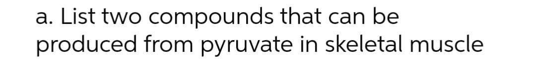 a. List two compounds that can be
produced from pyruvate in skeletal muscle
