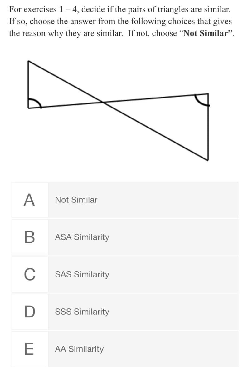 For exercises 1– 4, decide if the pairs of triangles are similar.
If so, choose the answer from the following choices that gives
the reason why they are similar. If not, choose "Not Similar".
A
Not Similar
ASA Similarity
C
SAS Similarity
SSS Similarity
E
AA Similarity
