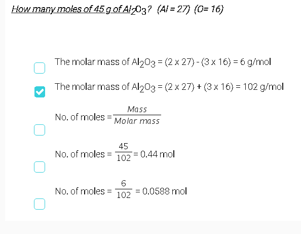 How many moles of 45 g of Al-03? (Al = 27) (0= 16)
The molar mass of Al203 = (2 x 27)- (3 x 16) = 6 g/mol
The molar mass of Al203 = (2 x 27) + (3 x 16) = 102 g/mol
Mass
No. of moles
Molar mass
No. of moles =
45
= 0.44 mol
102
6.
No. of moles =
=0.0588 mol
102
