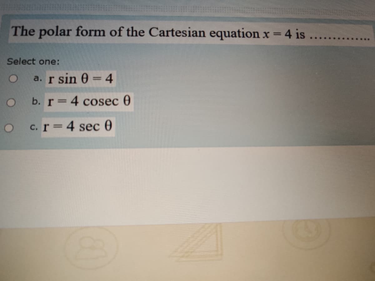 The polar form of the Cartesian equation x = 4 is
.......
Select one:
a. r sin 0 = 4
b. r 4 cosec 0
c. r 4 sec 0
