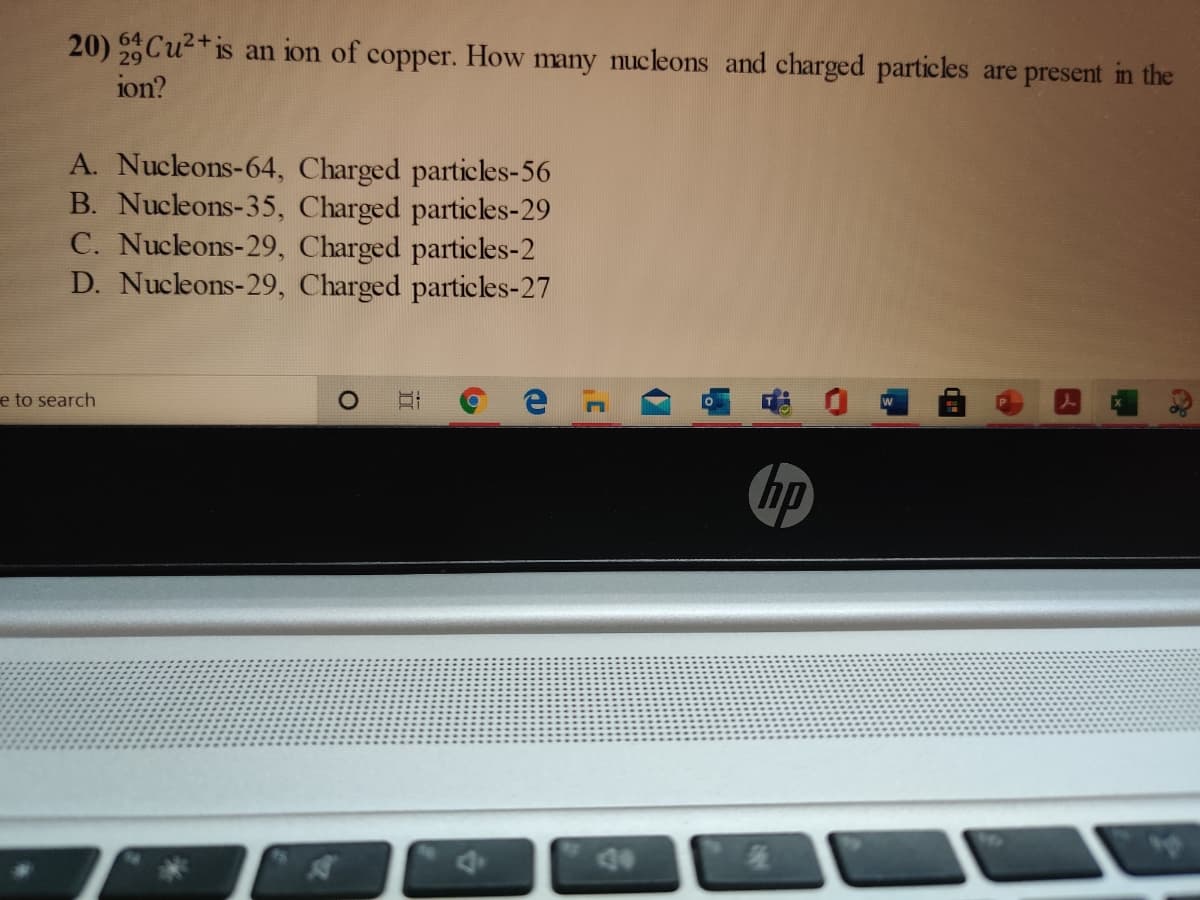 20) Cu²+is an ion of copper. How many nucleons and charged particles are present in the
ion?
A. Nucleons-64, Charged particles-56
B. Nucleons-35, Charged particles-29
C. Nucleons-29, Charged particles-2
D. Nucleons-29, Charged particles-27
e to search
hp
4e
