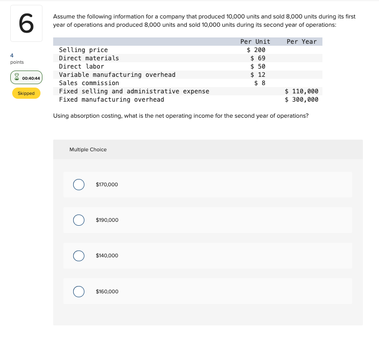 6
4
points
00:40:44
Skipped
Assume the following information for a company that produced 10,000 units and sold 8,000 units during its first
year of operations and produced 8,000 units and sold 10,000 units during its second year of operations:
Per Year
Selling price
Direct materials
Direct labor
Variable manufacturing overhead
Sales commission
Fixed selling and administrative expense
Fixed manufacturing overhead
Using absorption costing, what is the net operating income for the second year of operations?
Multiple Choice
O
$170,000
$190,000
$140,000
Per Unit
$ 200
$ 69
$ 50
$ 12
$8
$160,000
$ 110,000
$ 300,000