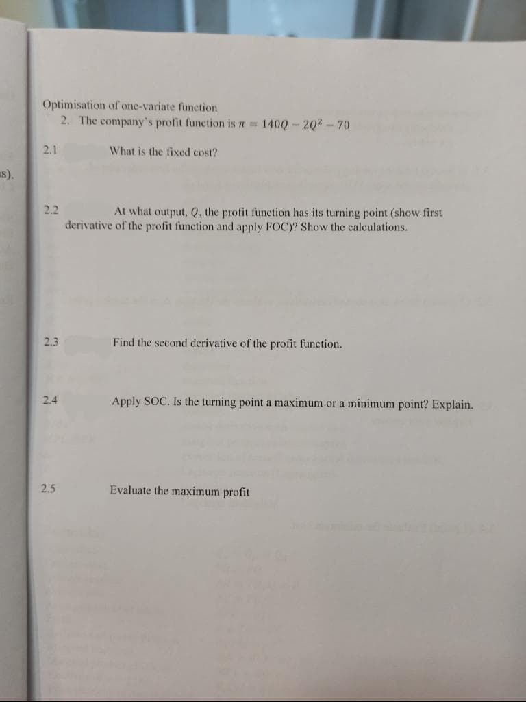 Optimisation of one-variate function
2. The company's profit function is n= 140Q-2Q2-70
2.1
What is the fixed cost?
s).
2.2
At what output, Q, the profit function has its turning point (show first
derivative of the profit function and apply FOC)? Show the calculations.
2.3
Find the second derivative of the profit function.
2.4
Apply SOC. Is the turning point a maximum or a minimum point? Explain.
2.5
Evaluate the maximum profit
