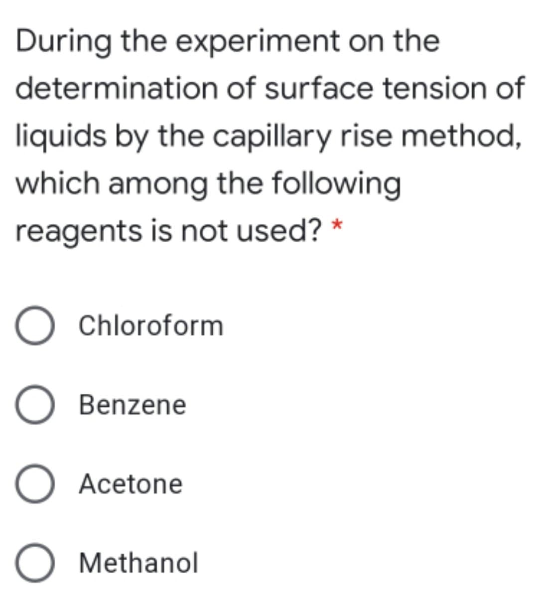 During the experiment on the
determination of surface tension of
liquids by the capillary rise method,
which among the following
reagents is not used? *
O Chloroform
O Benzene
O Acetone
O Methanol
