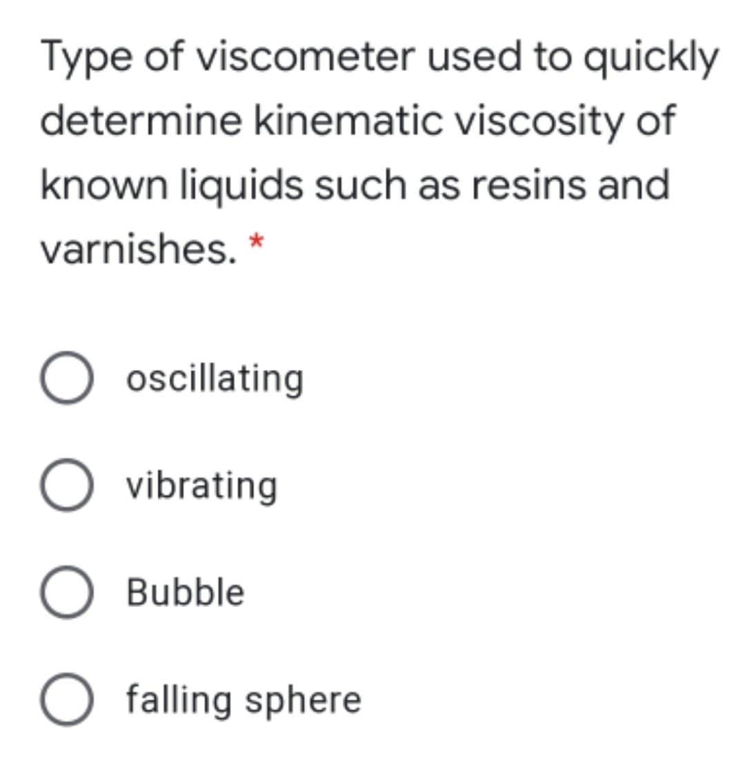 Type of viscometer used to quickly
determine kinematic viscosity of
known liquids such as resins and
varnishes. *
O oscillating
O vibrating
O Bubble
O falling sphere
