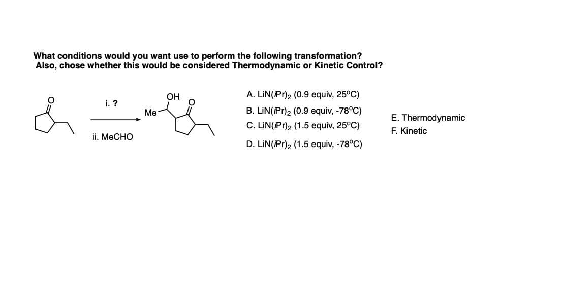 What conditions would you want use to perform the following transformation?
Also, chose whether this would be considered Thermodynamic or Kinetic Control?
OH
A. LIN(Pr)2 (0.9 equiv, 25°C)
i. ?
Me
B. LIN(Pr)2 (0.9 equiv, -78°C)
C. LIN(Pr)2 (1.5 equiv, 25°C)
E. Thermodynamic
F. Kinetic
ii. MeCHO
D. LIN(Pr), (1.5 equiv, -78°C)
