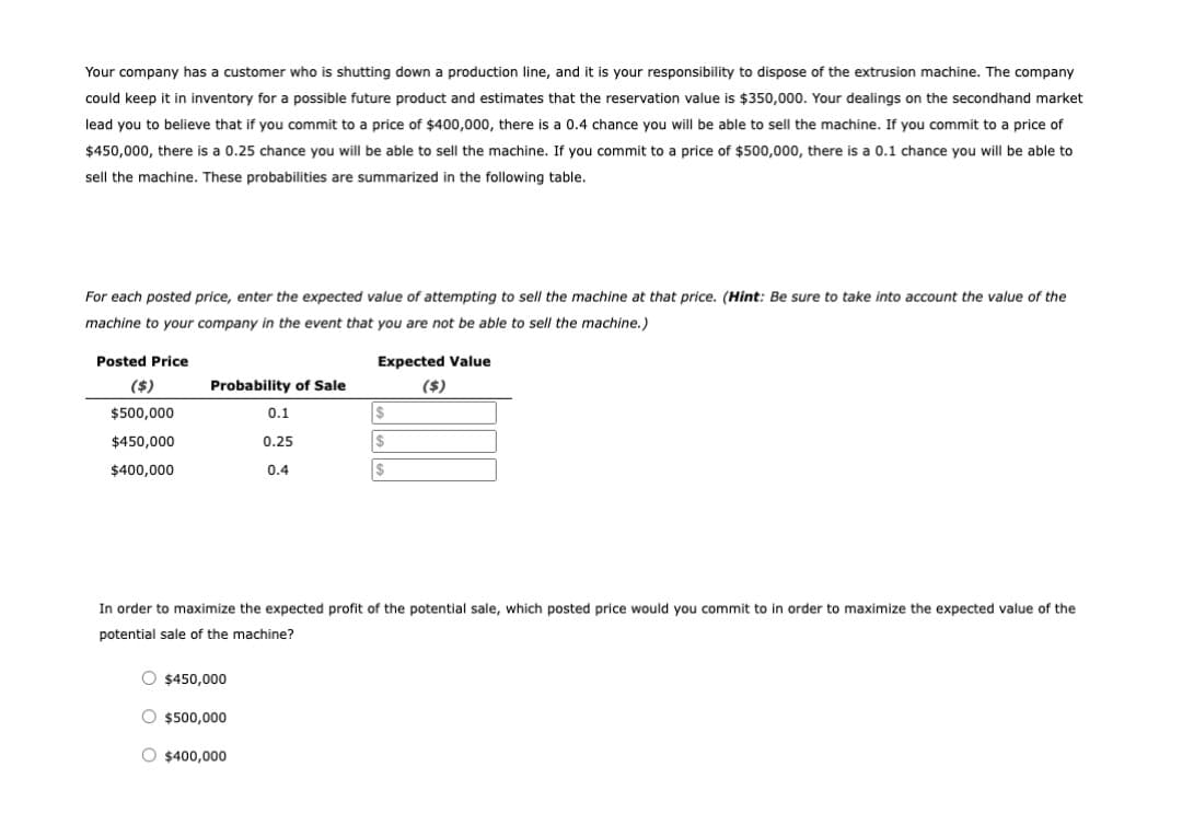 Your company has a customer who is shutting down a production line, and it is your responsibility to dispose of the extrusion machine. The company
could keep it in inventory for a possible future product and estimates that the reservation value is $350,000. Your dealings on the secondhand market
lead you to believe that if you commit to a price of $400,000, there is a 0.4 chance you will be able to sell the machine. If you commit to a price of
$450,000, there is a 0.25 chance you will be able to sell the machine. If you commit to a price of $500,000, there is a 0.1 chance you will be able to
sell the machine. These probabilities are summarized in the following table.
For each posted price, enter the expected value of attempting to sell the machine at that price. (Hint: Be sure to take into account the value of the
machine to your company in the event that you are not be able to sell the machine.)
Posted Price
Expected Value
($)
Probability of Sale
($)
$500,000
0.1
$450,000
0.25
$400,000
0.4
In order to maximize the expected profit of the potential sale, which posted price would you commit to in order to maximize the expected value of the
potential sale of the machine?
O $450,000
O $500,000
O $400,000
