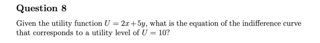 Question 8
Given the utility function U = 2x+5y, what is the equation of the indifference curve
that corresponds to a utility level of U = 10?
