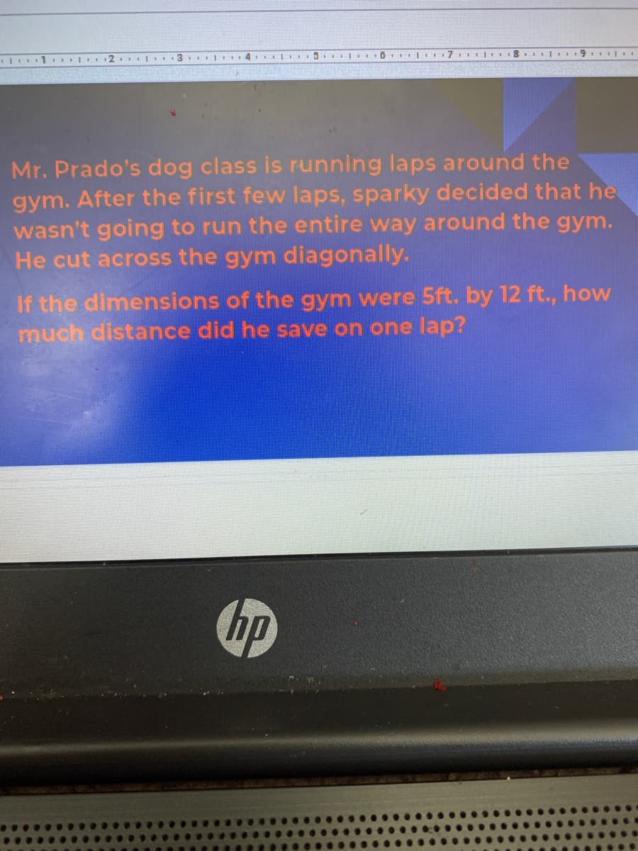 2. 3 | 4 I
5 I| OI |. 7 |. 8 | 9. .
Mr. Prado's dog class is running laps around the
gym. After the first few laps, sparky decided that he
wasn't going to run the entire way around the gym.
He cut across the gym diagonally.
If the dimensions of the gym were 5ft. by 12 ft., how
much distance did he save on one lap?
hp
