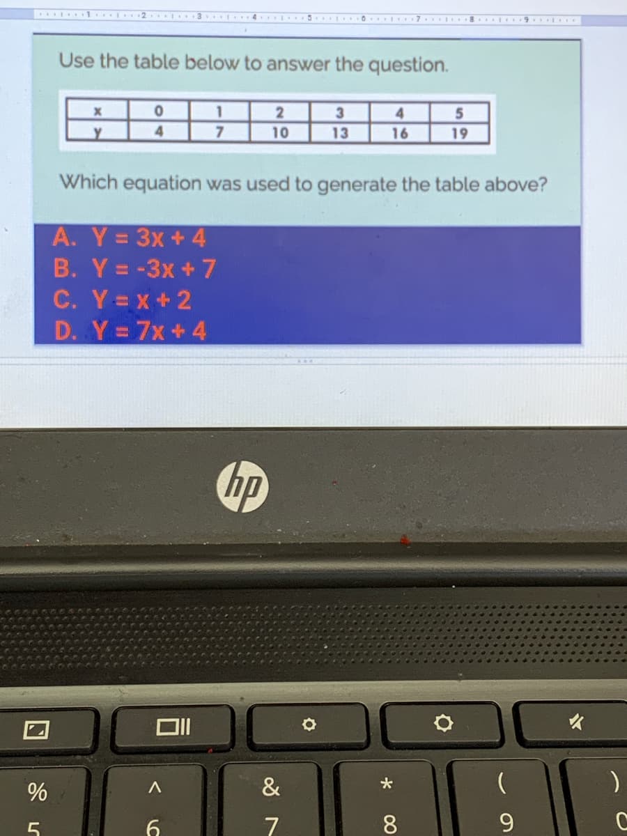 1. 2 I 3 I 4 5 ..0. I 7 8 I. 9. D.
Use the table below to answer the question.
1
3.
4
4.
10
13
16
19
Which equation was used to generate the table above?
A. Y= 3x+ 4
B. Y= -3x + 7
C. Y=x+2
D. Y=7x+4
hp
%
&
大
5
7
9.
00
