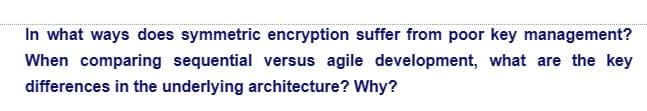 In what ways does symmetric encryption suffer from poor key management?
When comparing sequential versus agile development, what are the key
differences in the underlying architecture? Why?