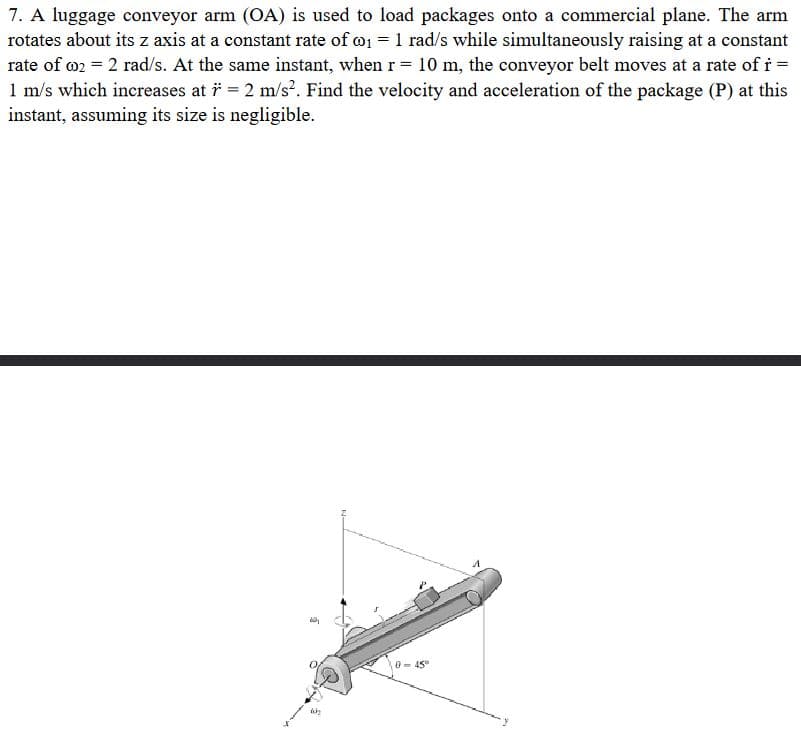 7. A luggage conveyor arm (OA) is used to load packages onto a commercial plane. The arm
rotates about its z axis at a constant rate of ₁ = 1 rad/s while simultaneously raising at a constant
rate of 002 = 2 rad/s. At the same instant, when r = 10 m, the conveyor belt moves at a rate of r =
1 m/s which increases at i̇ = 2 m/s². Find the velocity and acceleration of the package (P) at this
instant, assuming its size is negligible.
d
0-45