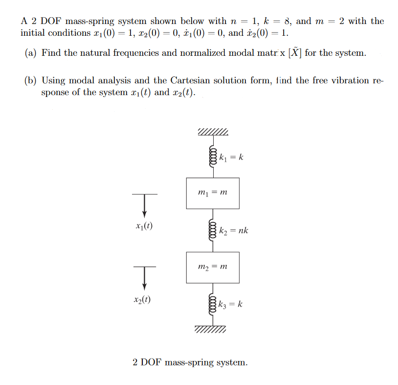 A 2 DOF mass-spring system shown below with n = 1, k = 8, and m
initial conditions 2₁ (0) = 1, 2₂(0) = 0, ₁ (0) = 0, and ₂(0) = 1.
(a) Find the natural frequencies and normalized modal matrix [X] for the system.
T
x₁ (1)
(b) Using modal analysis and the Cartesian solution form, find the free vibration re-
sponse of the system x₁(t) and x2(t).
Ţ
x2₂ (1)
www.
00000
= m
m₁ =
00000
k₁ = k
00000
k₂ = nk
m₂ = m
k3= k
=
2 DOF mass-spring system.
2 with the